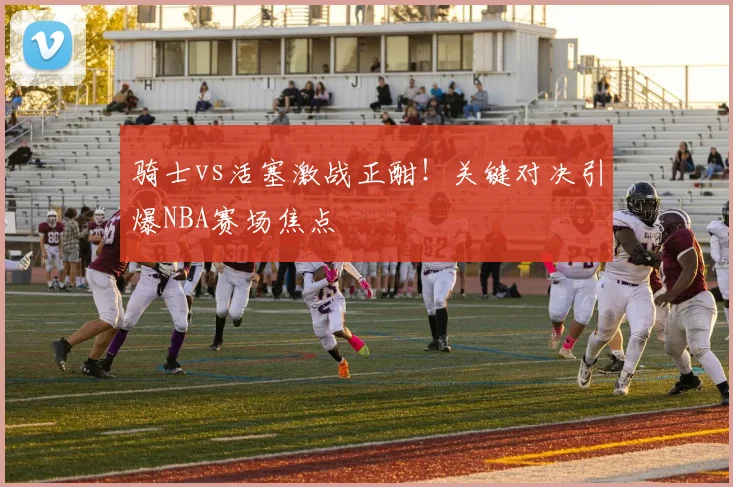骑士vs活塞激战正酣！关键对决引爆NBA赛场焦点
