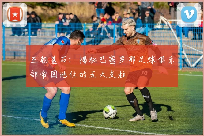 王朝基石：揭秘巴塞罗那足球俱乐部帝国地位的五大支柱