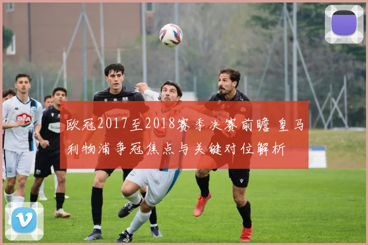 欧冠2017至2018赛季决赛前瞻 皇马利物浦争冠焦点与关键对位解析