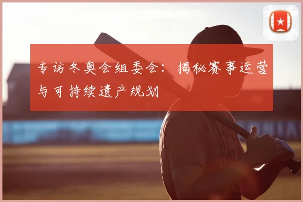 专访冬奥会组委会：揭秘赛事运营与可持续遗产规划