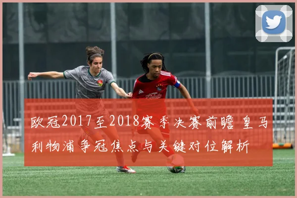 欧冠2017至2018赛季决赛前瞻 皇马利物浦争冠焦点与关键对位解析