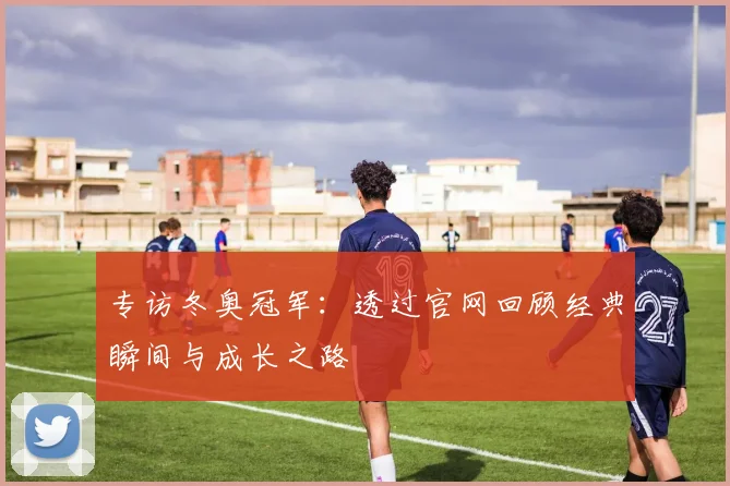 专访冬奥冠军：透过官网回顾经典瞬间与成长之路