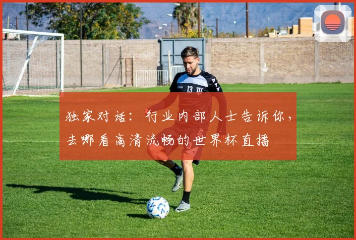 独家对话：行业内部人士告诉你，去哪看高清流畅的世界杯直播