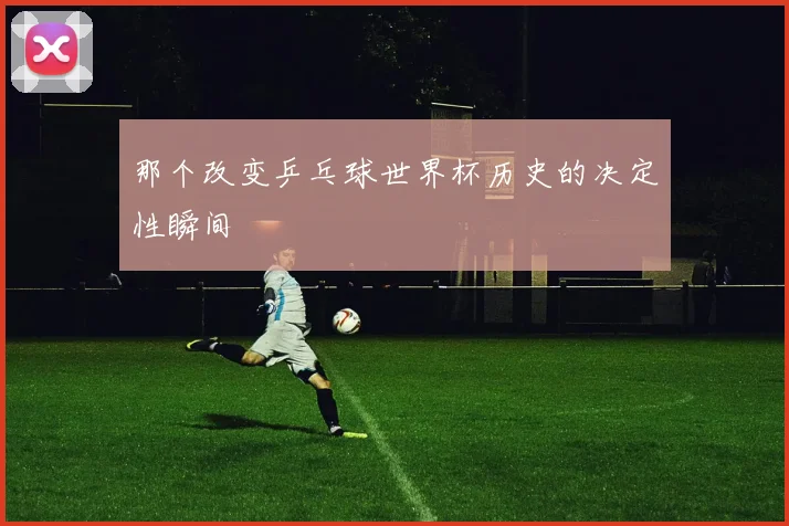 那个改变乒乓球世界杯历史的决定性瞬间