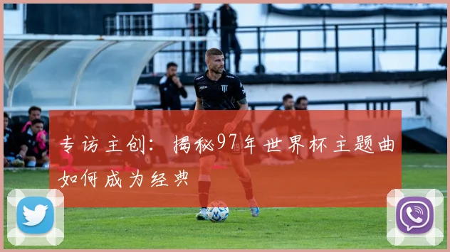 专访主创:揭秘97年世界杯主题曲如何成为经典