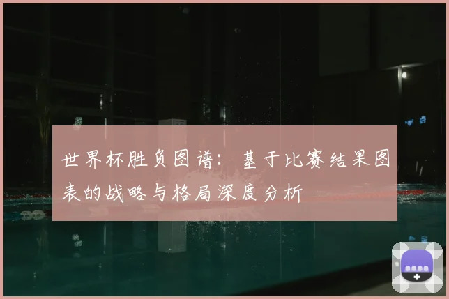 世界杯胜负图谱：基于比赛结果图表的战略与格局深度分析