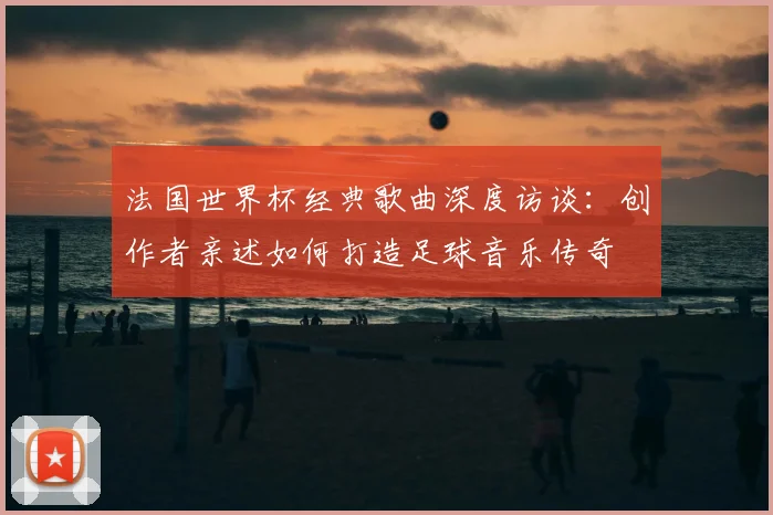 法国世界杯经典歌曲深度访谈:创作者亲述如何打造足球音乐传奇