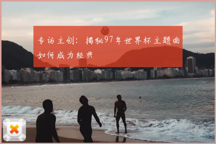 专访主创:揭秘97年世界杯主题曲如何成为经典