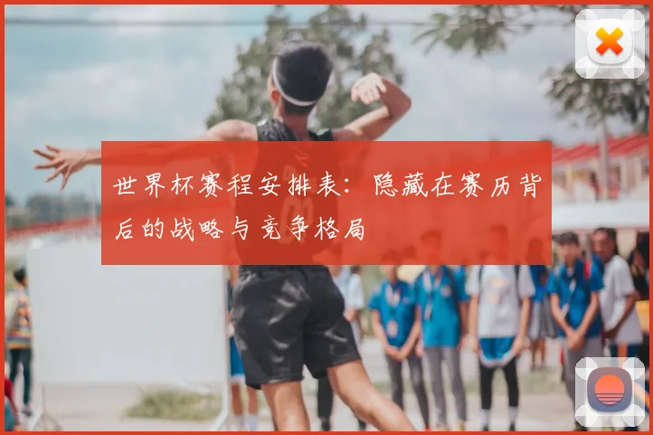 世界杯赛程安排表：隐藏在赛历背后的战略与竞争格局
