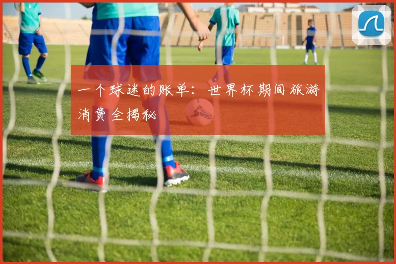 一个球迷的账单:世界杯期间旅游消费全揭秘