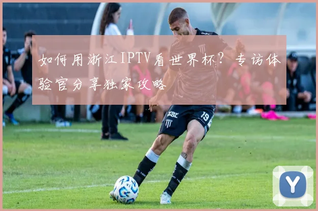 如何用浙江IPTV看世界杯？专访体验官分享独家攻略