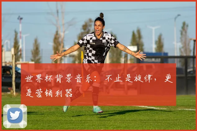 世界杯背景音乐:不止是旋律,更是营销利器